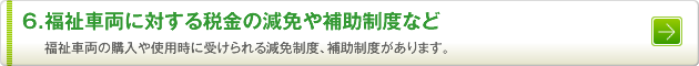 6.福祉車両に対する税金の減免や補助制度など　福祉車両の購入や使用時に受けられる減免制度、補助制度があります。